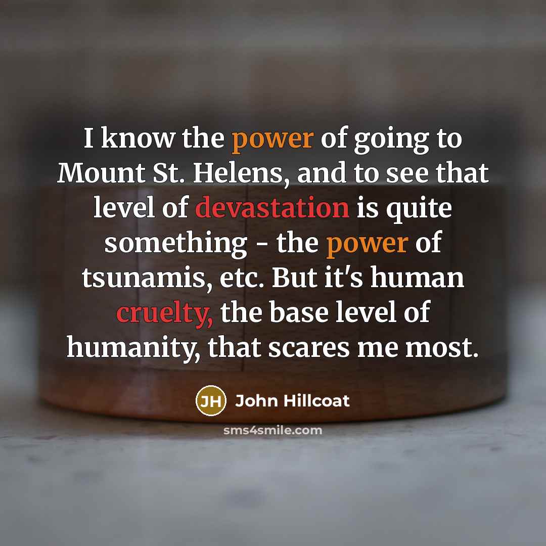 “I know the power of going to Mount St. Helens, and to see that level of devastation is quite something - the power of tsunamis, etc. But it's human cruelty, the base level of humanity, that scares me most.” quote by John Hillcoat