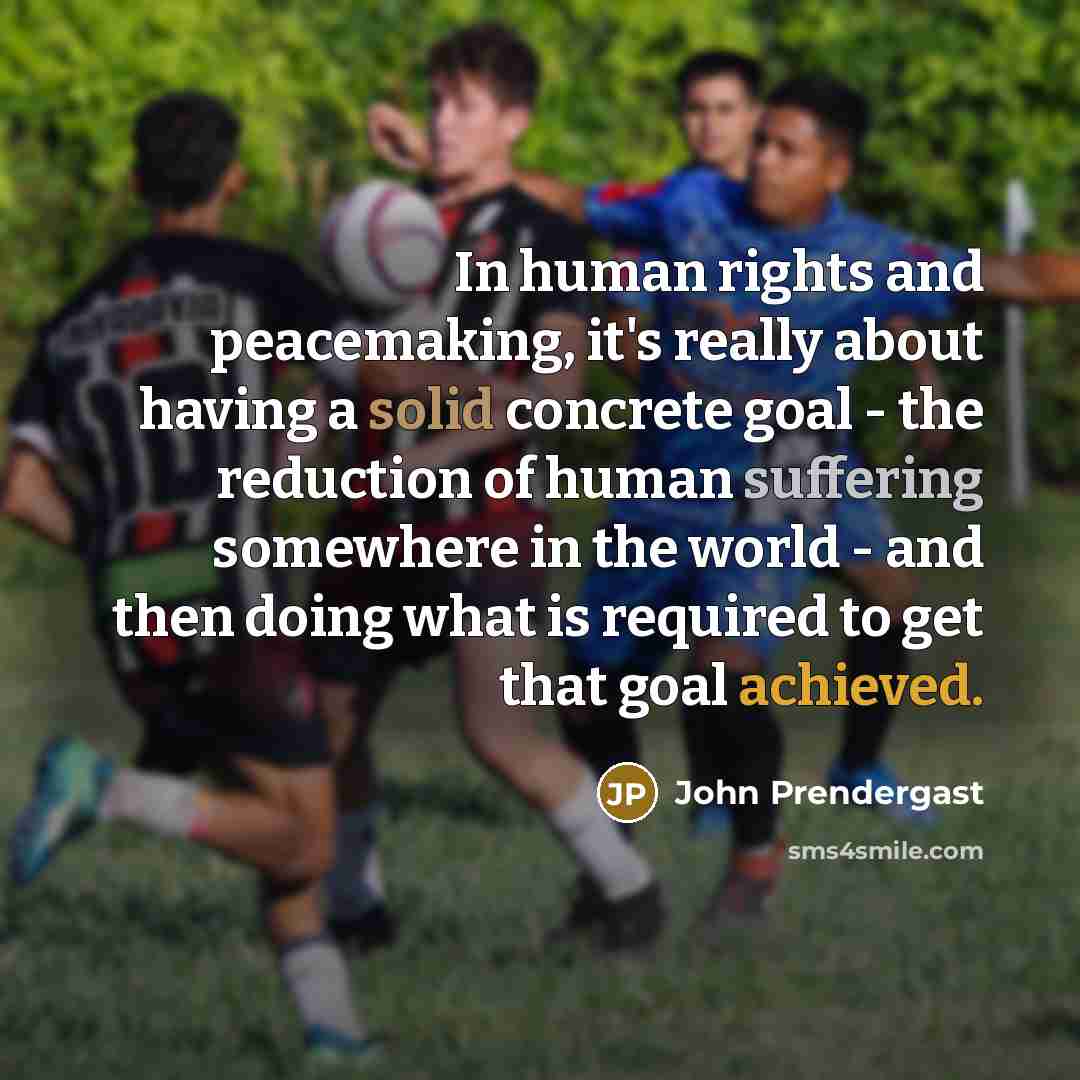 “In human rights and peacemaking, it's really about having a solid concrete goal - the reduction of human suffering somewhere in the world - and then doing what is required to get that goal achieved.” quote by John Prendergast