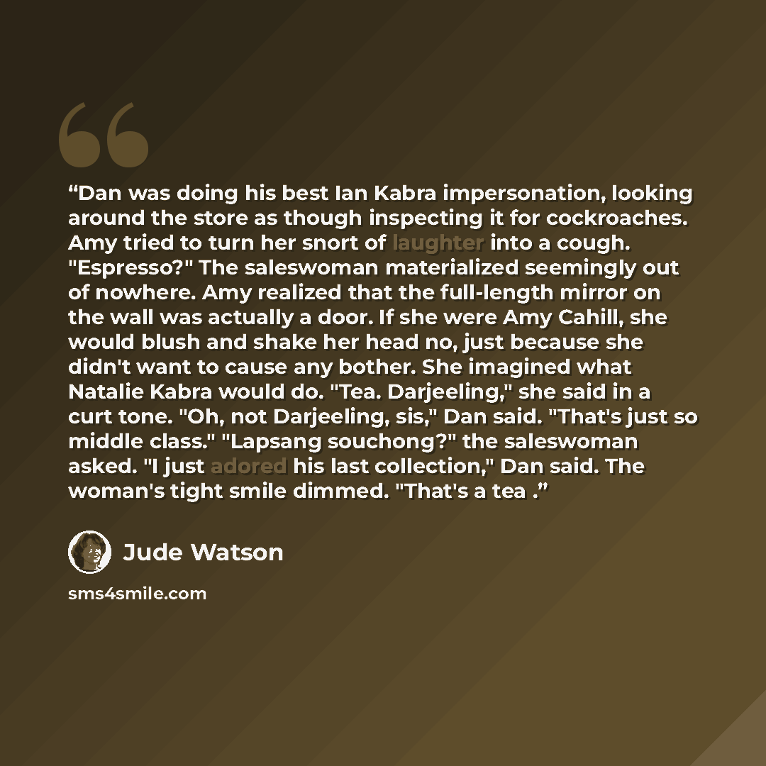 “Dan was doing his best Ian Kabra impersonation, looking around the store as though inspecting it for cockroaches. Amy tried to turn her snort of laughter into a cough. "Espresso?" The saleswoman materialized seemingly out of nowhere. Amy realized that the full-length mirror on the wall was…” quote by Jude Watson