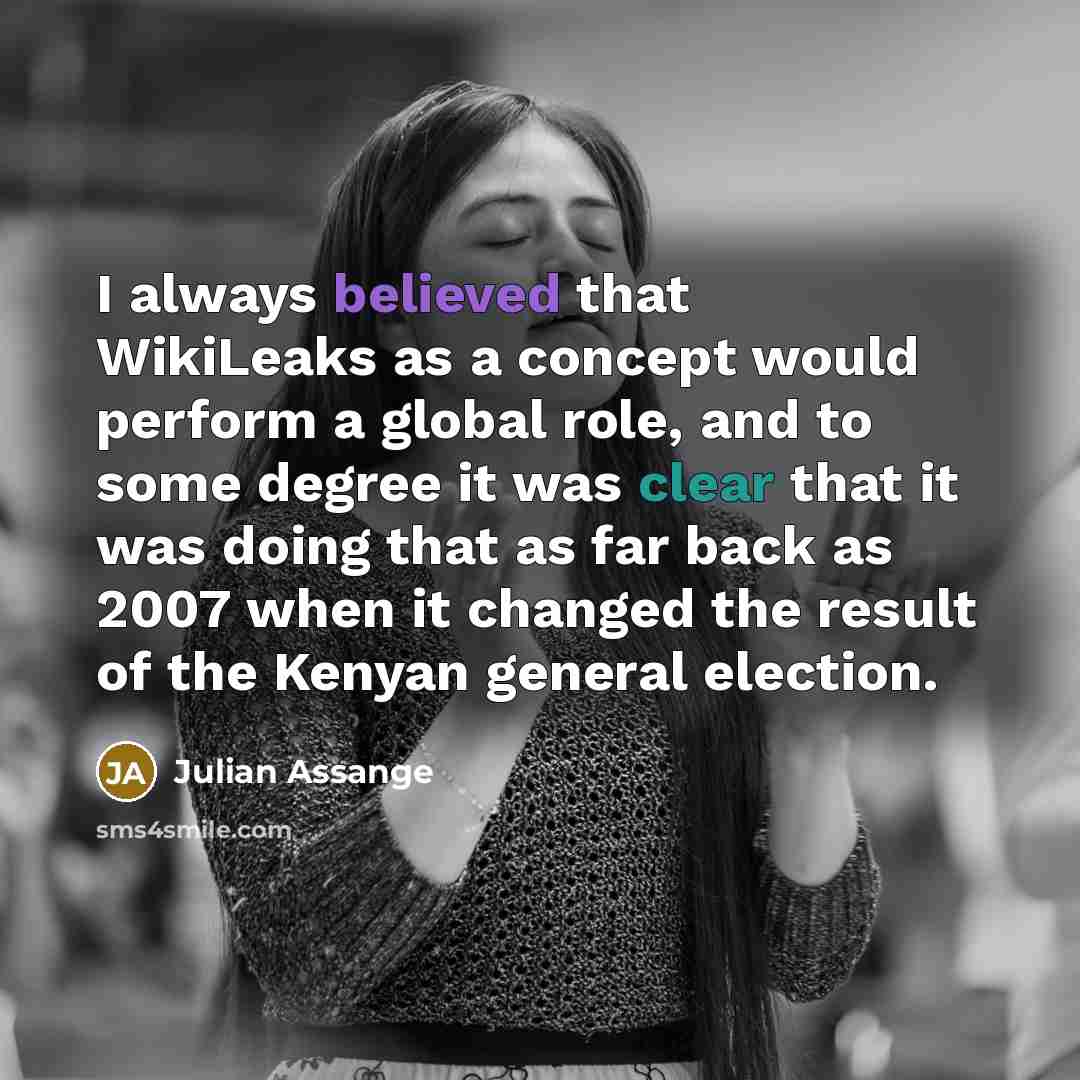 “I always believed that WikiLeaks as a concept would perform a global role, and to some degree it was clear that it was doing that as far back as 2007 when it changed the result of the Kenyan general election.” quote by Julian Assange