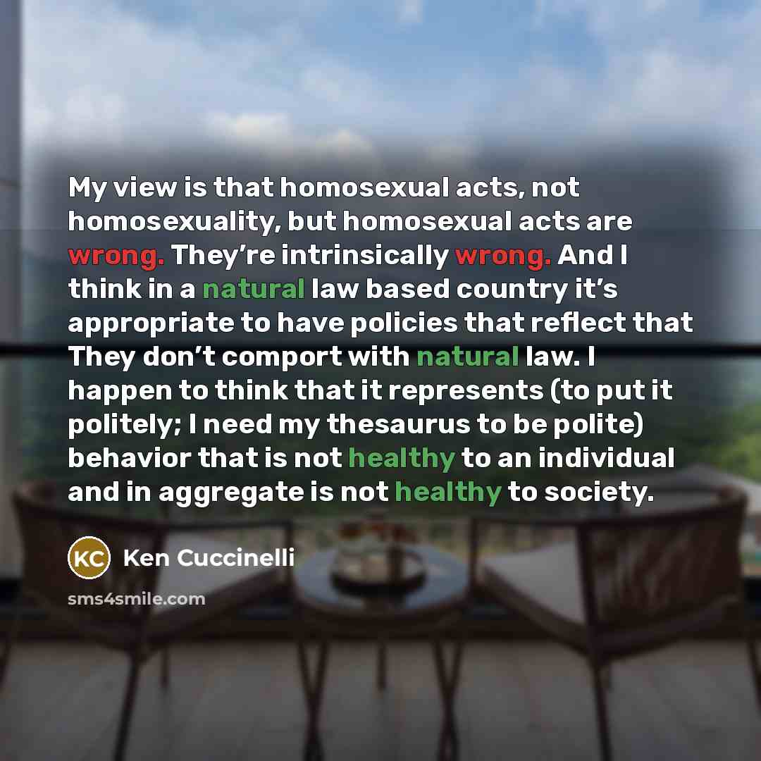 “My view is that homosexual acts, not homosexuality, but homosexual acts are wrong. They’re intrinsically wrong. And I think in a natural law based country it’s appropriate to have policies that reflect that They don’t comport with natural law. I happen to think that it represents (to put it…” quote by Ken Cuccinelli