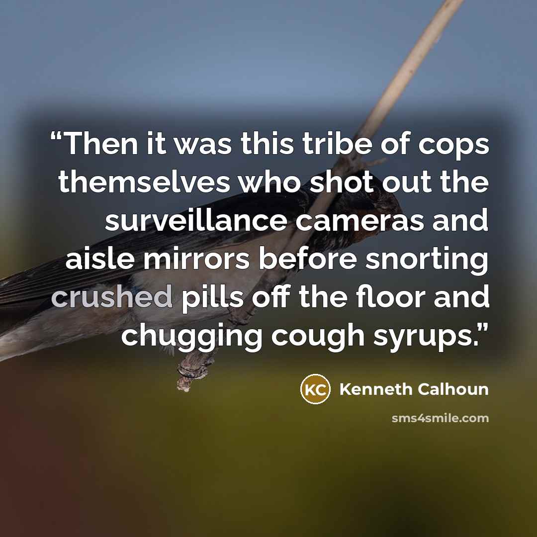“Then it was this tribe of cops themselves who shot out the surveillance cameras and aisle mirrors before snorting crushed pills off the floor and chugging cough syrups.” quote by Kenneth Calhoun