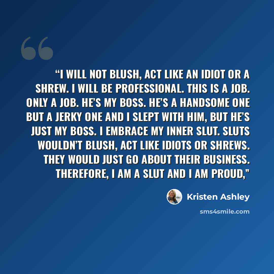“I will not blush, act like an idiot or a shrew. I will be professional. This is a job. Only a job. He’s my boss. He’s a handsome one but a jerky one and I slept with him, but he’s just my boss. I embrace my inner slut. Sluts wouldn’t blush, act like idiots or shrews. They would just go about their…” quote by Kristen Ashley