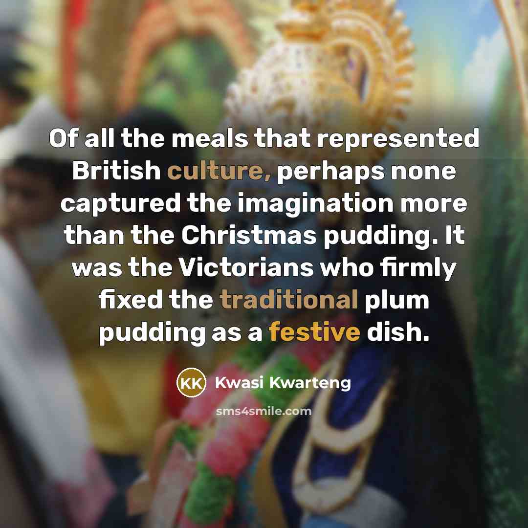 “Of all the meals that represented British culture, perhaps none captured the imagination more than the Christmas pudding. It was the Victorians who firmly fixed the traditional plum pudding as a festive dish.” quote by Kwasi Kwarteng