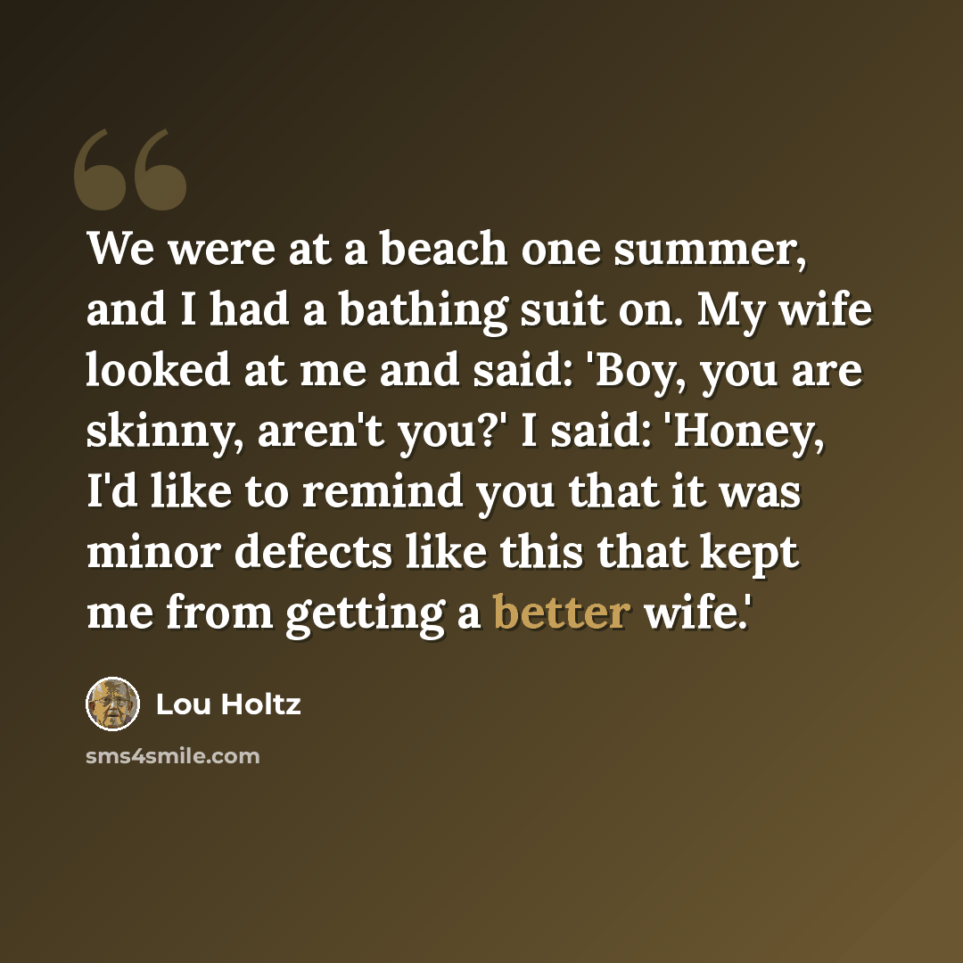 “We were at a beach one summer, and I had a bathing suit on. My wife looked at me and said: 'Boy, you are skinny, aren't you?' I said: 'Honey, I'd like to remind you that it was minor defects like this that kept me from getting a better wife.'” quote by Lou Holtz