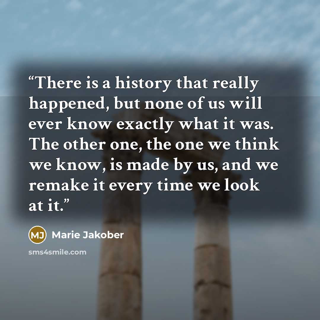 “There is a history that really happened, but none of us will ever know exactly what it was. The other one, the one we think we know, is made by us, and we remake it every time we look at it.” quote by Marie Jakober
