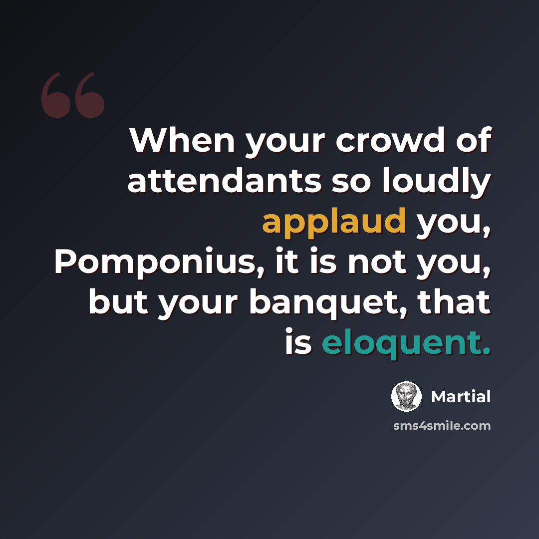 “When your crowd of attendants so loudly applaud you, Pomponius, it is not you, but your banquet, that is eloquent.” quote by Martial