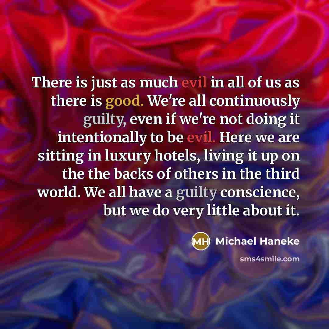 “There is just as much evil in all of us as there is good. We're all continuously guilty, even if we're not doing it intentionally to be evil. Here we are sitting in luxury hotels, living it up on the the backs of others in the third world. We all have a guilty conscience, but we do very little…” quote by Michael Haneke