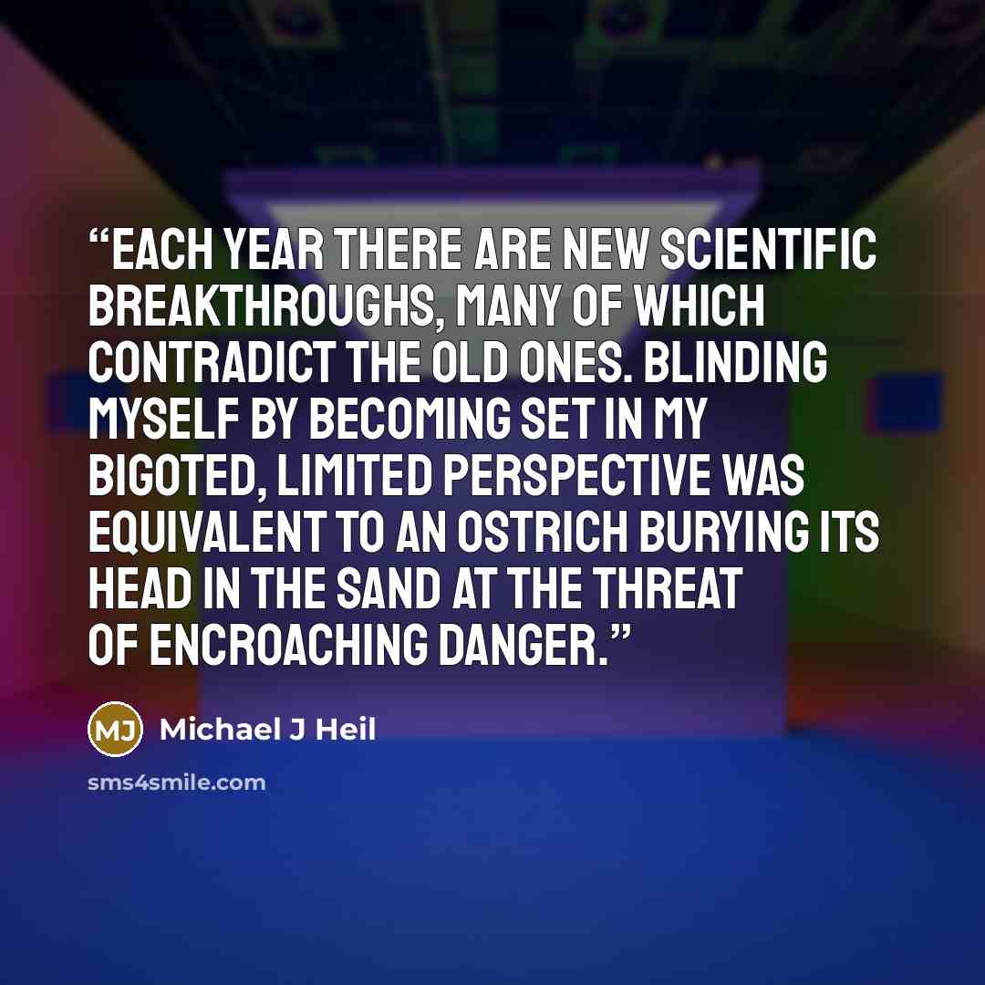 “Each year there are new scientific breakthroughs, many of which contradict the old ones. Blinding myself by becoming set in my bigoted, limited perspective was equivalent to an ostrich burying its head in the sand at the threat of encroaching danger.” quote by Michael J Heil
