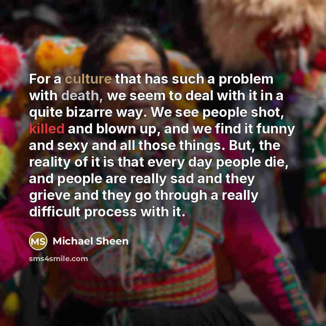 “For a culture that has such a problem with death, we seem to deal with it in a quite bizarre way. We see people shot, killed and blown up, and we find it funny and sexy and all those things. But, the reality of it is that every day people die, and people are really sad and they grieve and they go…” quote by Michael Sheen