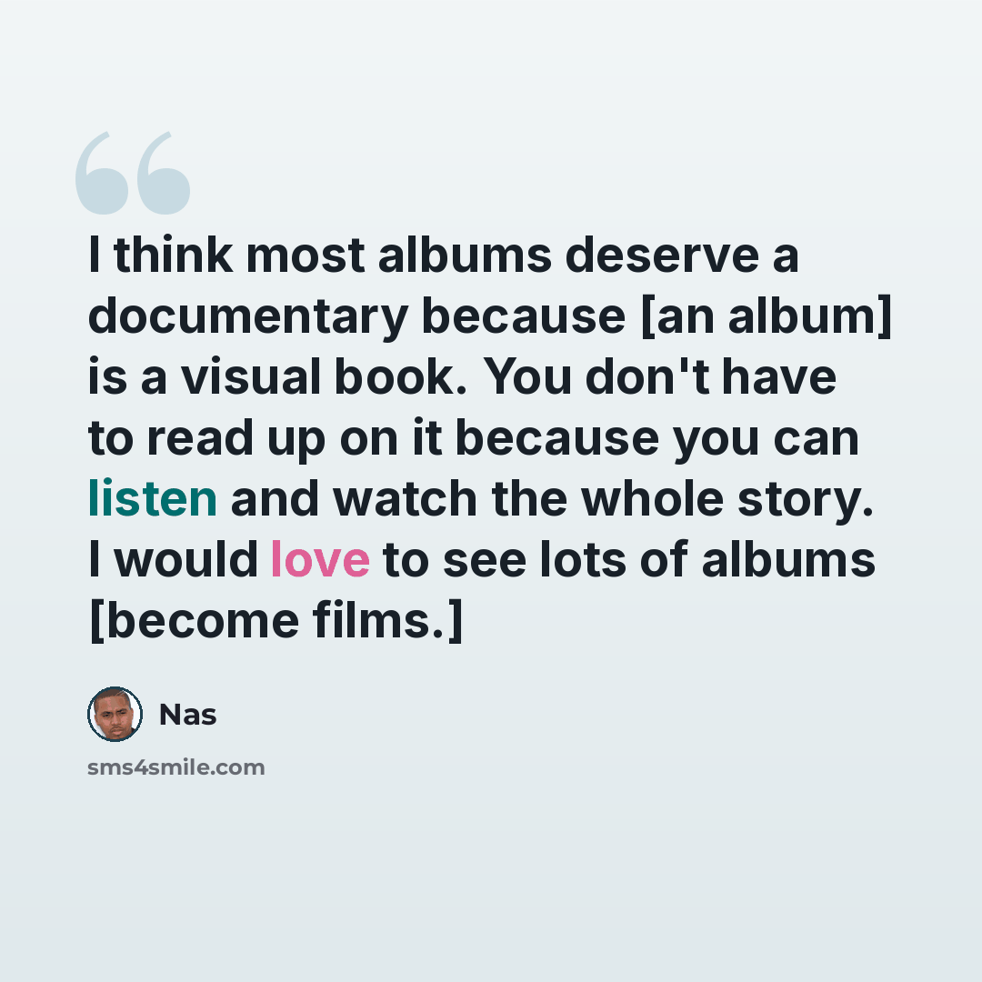 “I think most albums deserve a documentary because [an album] is a visual book. You don't have to read up on it because you can listen and watch the whole story. I would love to see lots of albums [become films.]” quote by Nas