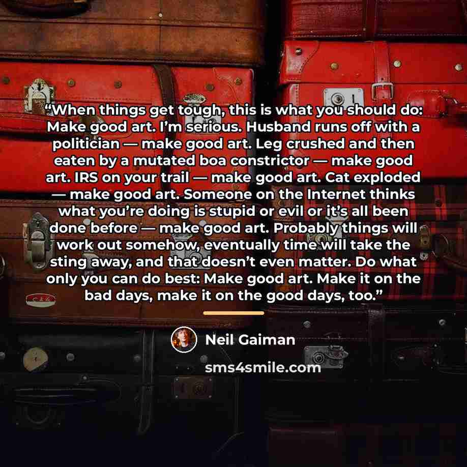 “When things get tough, this is what you should do: Make good art. I’m serious. Husband runs off with a politician — make good art. Leg crushed and then eaten by a mutated boa constrictor — make good art. IRS on your trail — make good art. Cat exploded — make good art. Someone on the Internet…” quote by Neil Gaiman