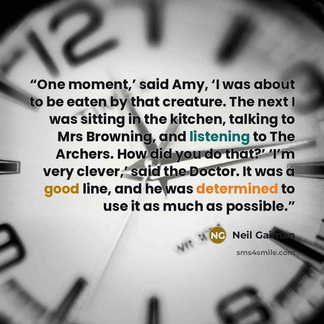 “One moment,’ said Amy, ‘I was about to be eaten by that creature. The next I was sitting in the kitchen, talking to Mrs Browning, and listening to The Archers. How did you do that?’ ‘I’m very clever,’ said the Doctor. It was a good line, and he was determined to use it as much as possible.” quote by Neil Gaiman