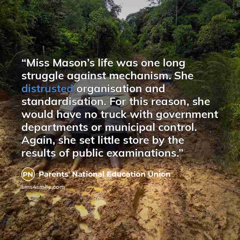 “Miss Mason’s life was one long struggle against mechanism. She distrusted organisation and standardisation. For this reason, she would have no truck with government departments or municipal control. Again, she set little store by the results of public examinations.” quote by Parents' National Education Union
