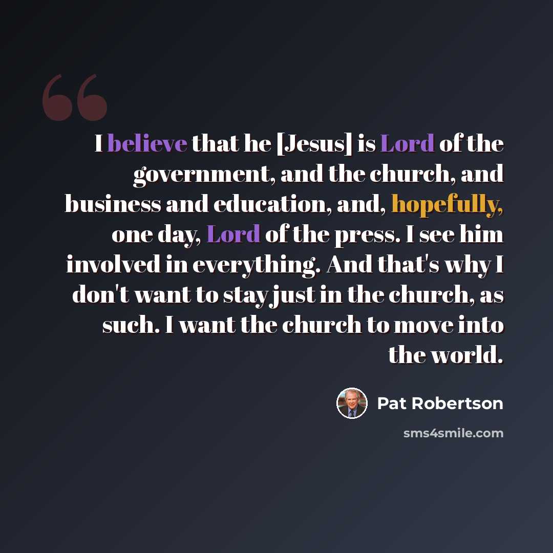 “I believe that he [Jesus] is Lord of the government, and the church, and business and education, and, hopefully, one day, Lord of the press. I see him involved in everything. And that's why I don't want to stay just in the church, as such. I want the church to move into the world.” quote by Pat Robertson