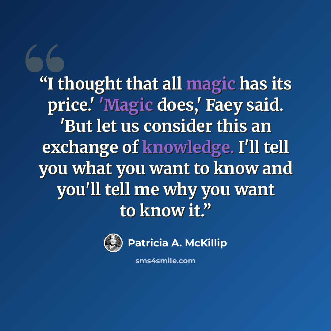 “I thought that all magic has its price.' 'Magic does,' Faey said. 'But let us consider this an exchange of knowledge. I'll tell you what you want to know and you'll tell me why you want to know it.” quote by Patricia A. McKillip