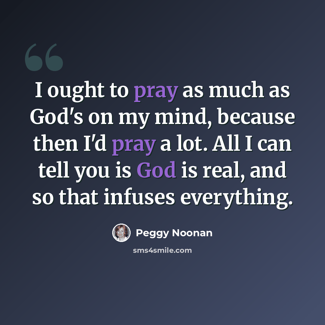 “I ought to pray as much as God's on my mind, because then I'd pray a lot. All I can tell you is God is real, and so that infuses everything.” quote by Peggy Noonan