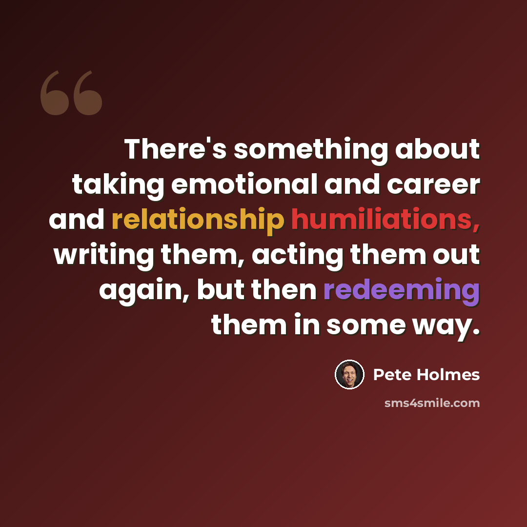“There's something about taking emotional and career and relationship humiliations, writing them, acting them out again, but then redeeming them in some way.” quote by Pete Holmes