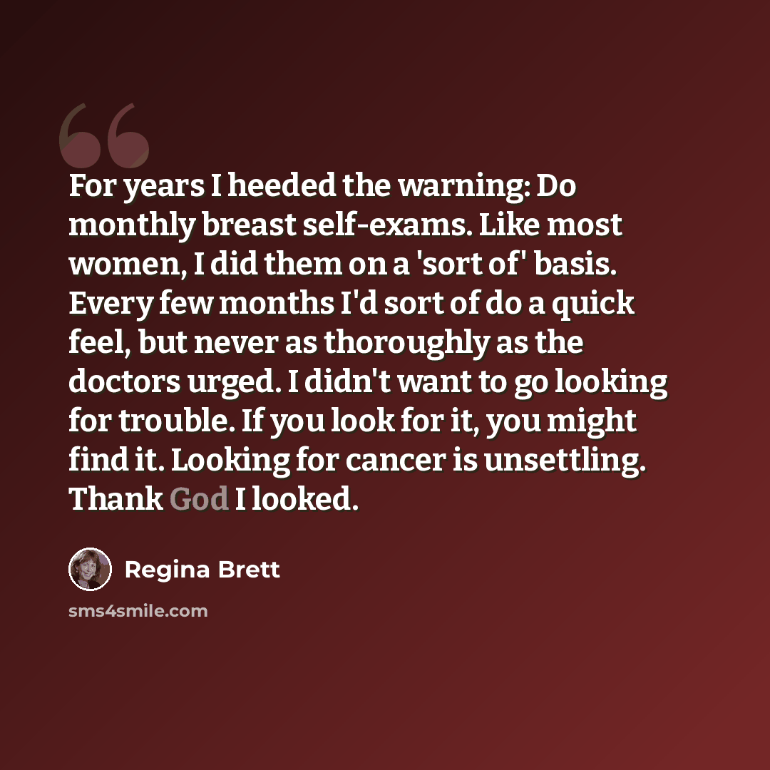 “For years I heeded the warning: Do monthly breast self-exams. Like most women, I did them on a 'sort of' basis. Every few months I'd sort of do a quick feel, but never as thoroughly as the doctors urged. I didn't want to go looking for trouble. If you look for it, you might find it. Looking for…” quote by Regina Brett