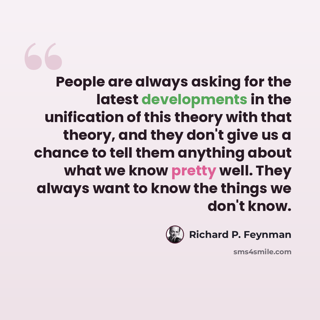 “People are always asking for the latest developments in the unification of this theory with that theory, and they don't give us a chance to tell them anything about what we know pretty well. They always want to know the things we don't know.” quote by Richard P. Feynman