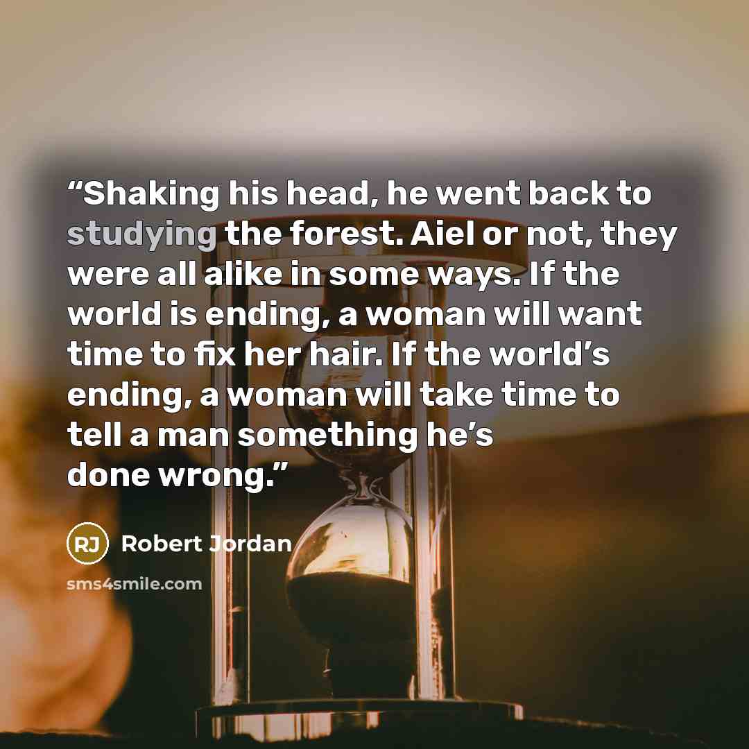 “Shaking his head, he went back to studying the forest. Aiel or not, they were all alike in some ways. If the world is ending, a woman will want time to fix her hair. If the world’s ending, a woman will take time to tell a man something he’s done wrong.” quote by Robert Jordan