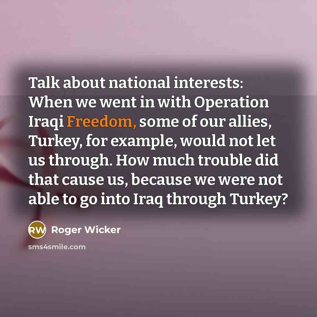 “Talk about national interests: When we went in with Operation Iraqi Freedom, some of our allies, Turkey, for example, would not let us through. How much trouble did that cause us, because we were not able to go into Iraq through Turkey?” quote by Roger Wicker