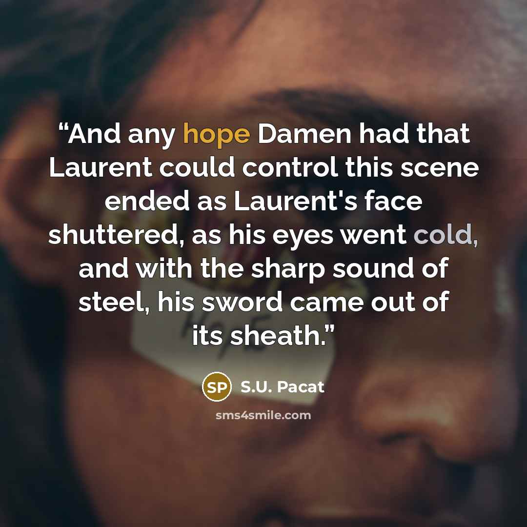 “And any hope Damen had that Laurent could control this scene ended as Laurent's face shuttered, as his eyes went cold, and with the sharp sound of steel, his sword came out of its sheath.” quote by S.U. Pacat