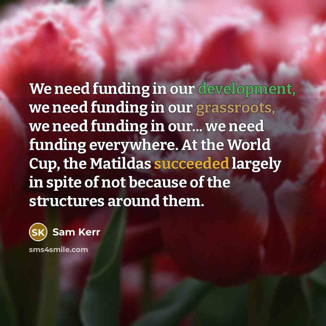 “We need funding in our development, we need funding in our grassroots, we need funding in our... we need funding everywhere. At the World Cup, the Matildas succeeded largely in spite of not because of the structures around them.” quote by Sam Kerr