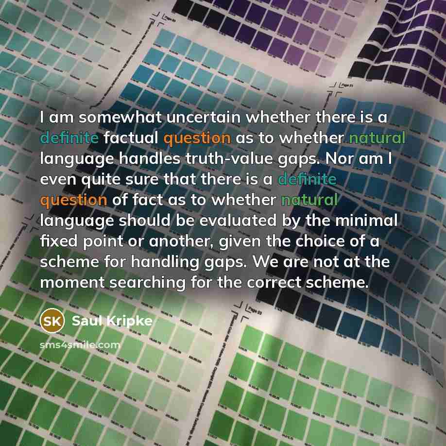 “I am somewhat uncertain whether there is a definite factual question as to whether natural language handles truth-value gaps. Nor am I even quite sure that there is a definite question of fact as to whether natural language should be evaluated by the minimal fixed point or another, given the…” quote by Saul Kripke