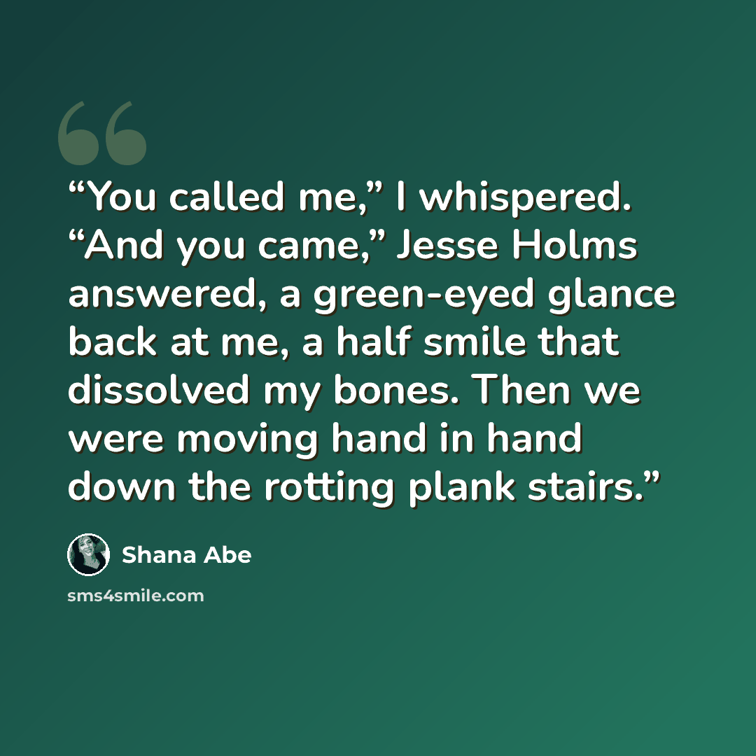 “You called me,” I whispered. “And you came,” Jesse Holms answered, a green-eyed glance back at me, a half smile that dissolved my bones. Then we were moving hand in hand down the rotting plank stairs.” quote by Shana Abe