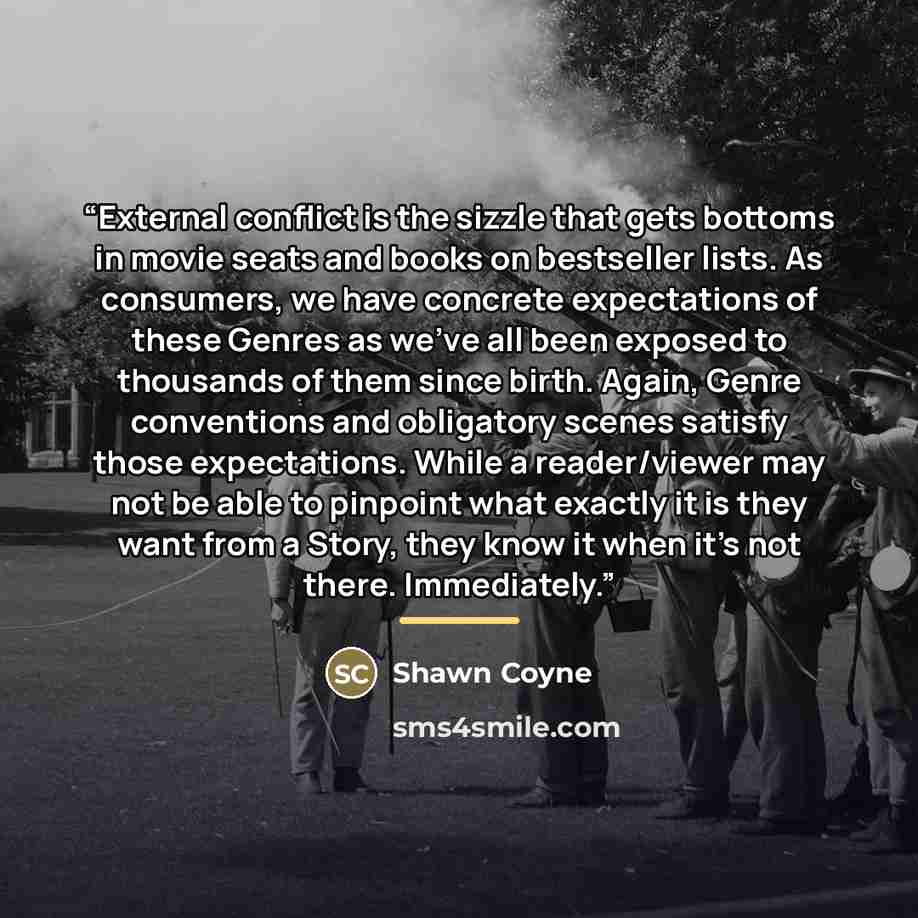 “External conflict is the sizzle that gets bottoms in movie seats and books on bestseller lists. As consumers, we have concrete expectations of these Genres as we’ve all been exposed to thousands of them since birth. Again, Genre conventions and obligatory scenes satisfy those expectations. While a…” quote by Shawn Coyne
