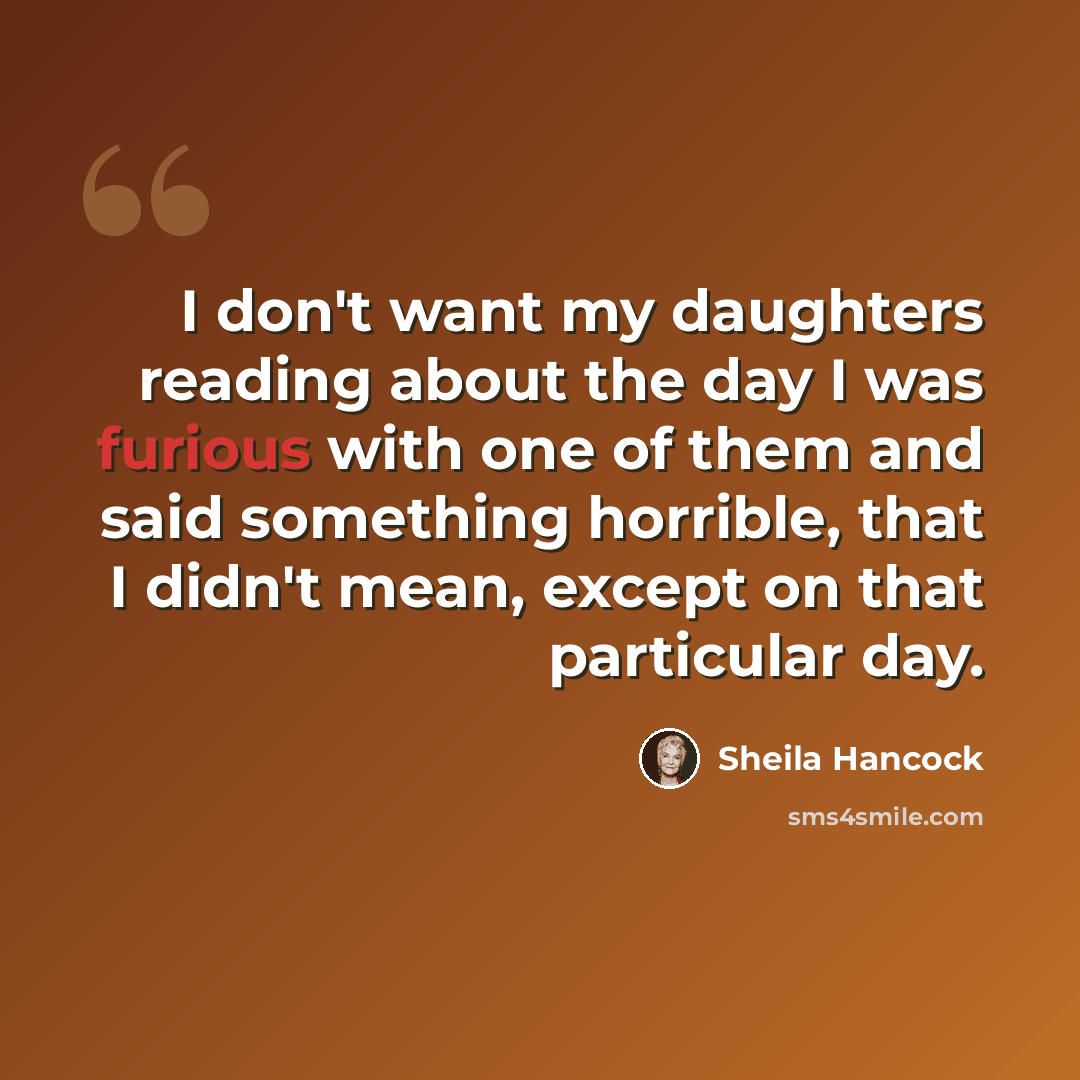 “I don't want my daughters reading about the day I was furious with one of them and said something horrible, that I didn't mean, except on that particular day.” quote by Sheila Hancock