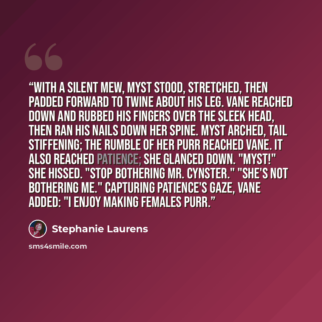 “With a silent mew, Myst stood, stretched, then padded forward to twine about his leg. Vane reached down and rubbed his fingers over the sleek head, then ran his nails down her spine. Myst arched, tail stiffening; the rumble of her purr reached Vane. It also reached Patience; she glanced down…” quote by Stephanie Laurens