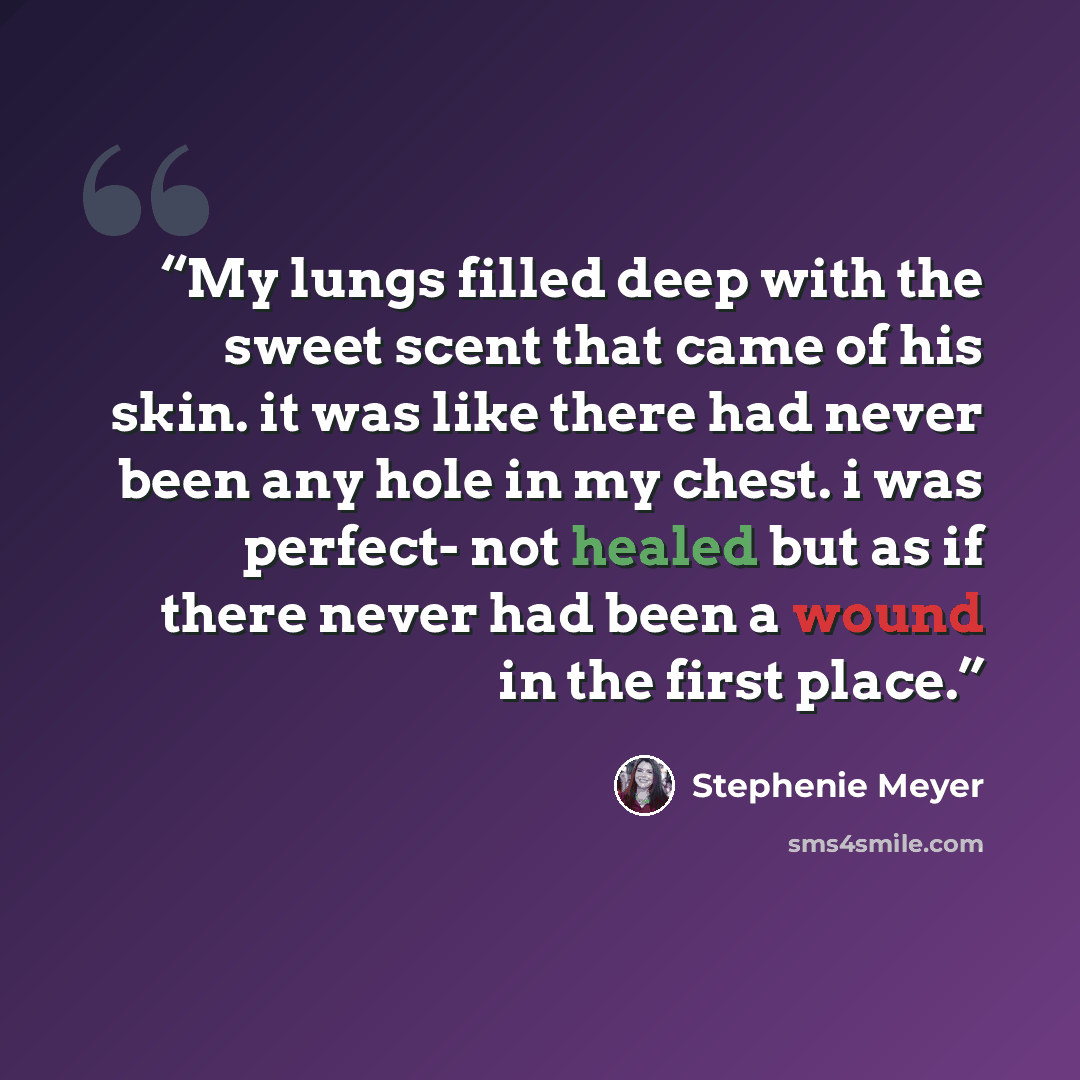 “My lungs filled deep with the sweet scent that came of his skin. it was like there had never been any hole in my chest. i was perfect- not healed but as if there never had been a wound in the first place.” quote by Stephenie Meyer