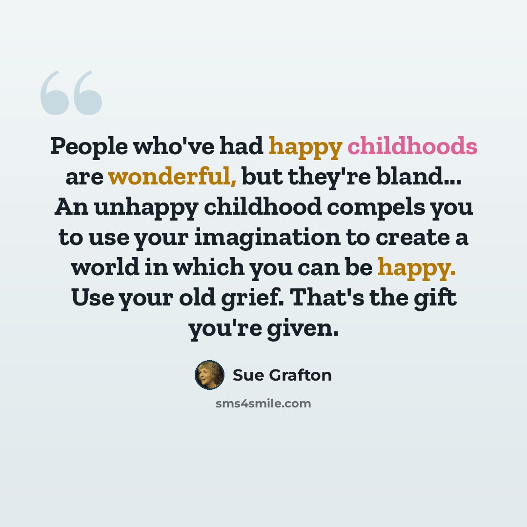 “People who've had happy childhoods are wonderful, but they're bland... An unhappy childhood compels you to use your imagination to create a world in which you can be happy. Use your old grief. That's the gift you're given.” quote by Sue Grafton