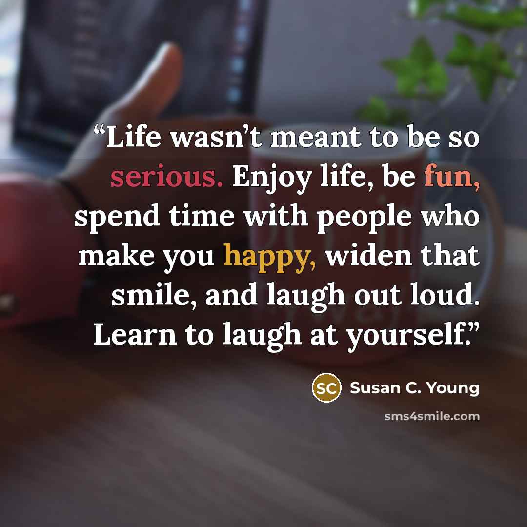 “Life wasn’t meant to be so serious. Enjoy life, be fun, spend time with people who make you happy, widen that smile, and laugh out loud. Learn to laugh at yourself.” quote by Susan C. Young