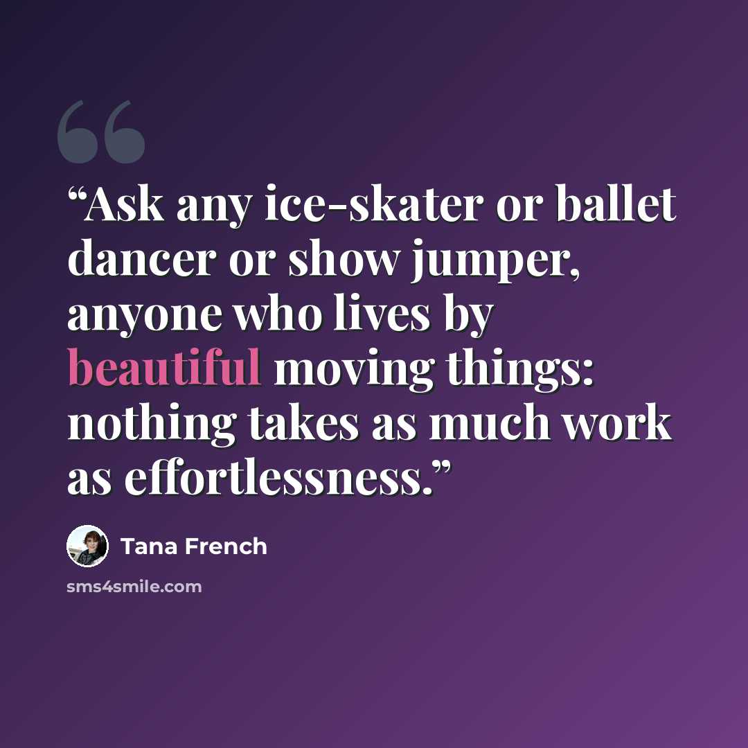 “Ask any ice-skater or ballet dancer or show jumper, anyone who lives by beautiful moving things: nothing takes as much work as effortlessness.” quote by Tana French