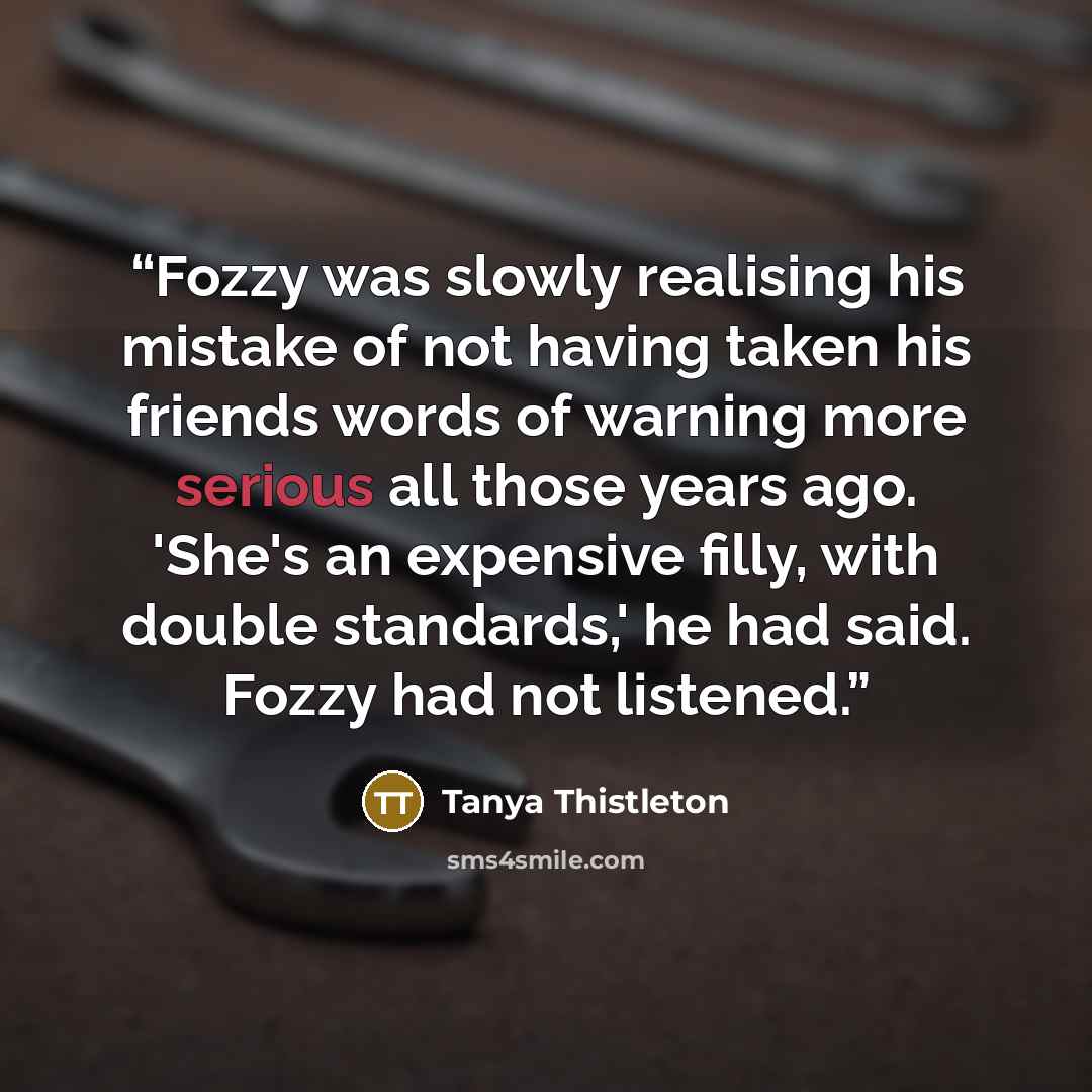 “Fozzy was slowly realising his mistake of not having taken his friends words of warning more serious all those years ago. 'She's an expensive filly, with double standards,' he had said. Fozzy had not listened.” quote by Tanya Thistleton
