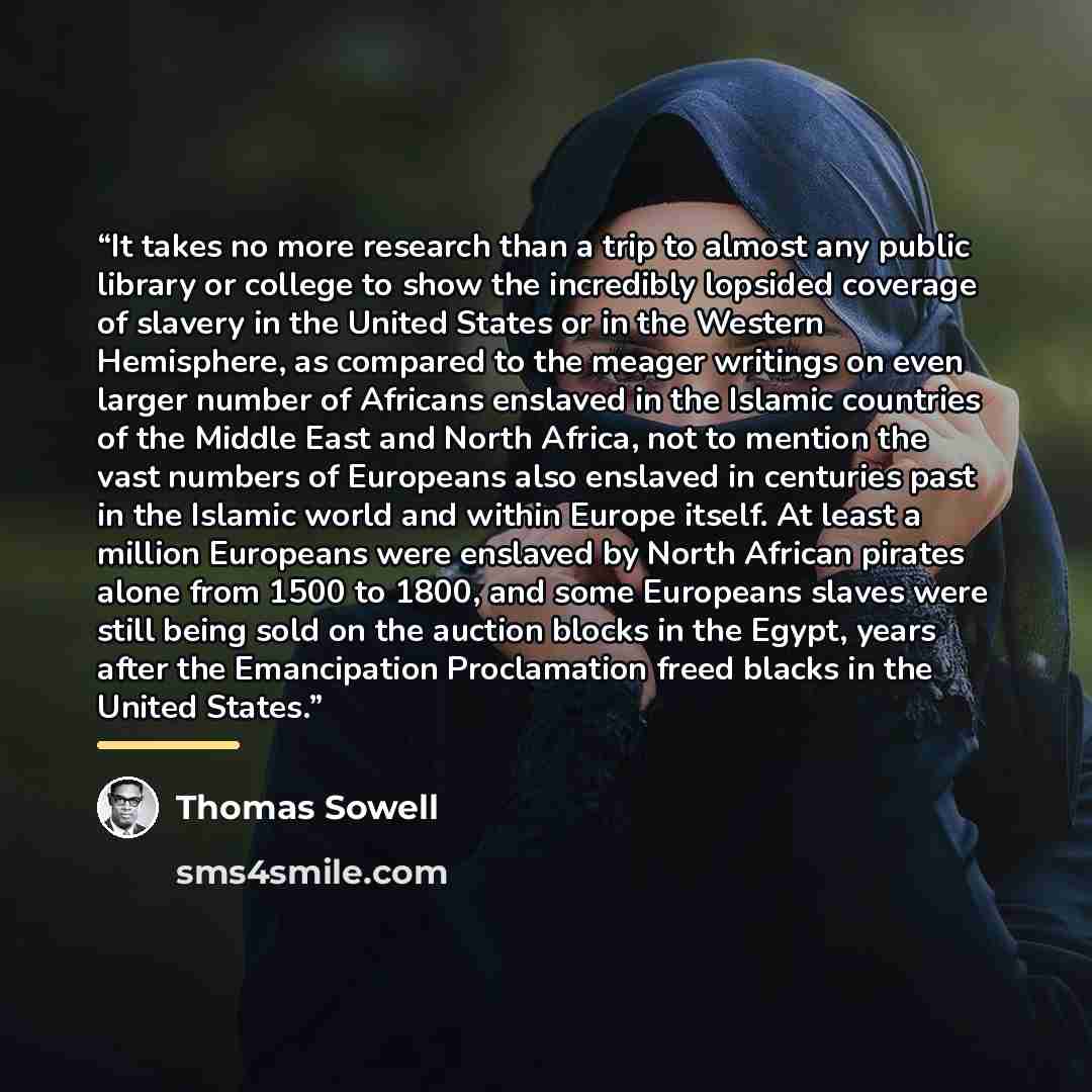 “It takes no more research than a trip to almost any public library or college to show the incredibly lopsided coverage of slavery in the United States or in the Western Hemisphere, as compared to the meager writings on even larger number of Africans enslaved in the Islamic countries of the Middle…” quote by Thomas Sowell