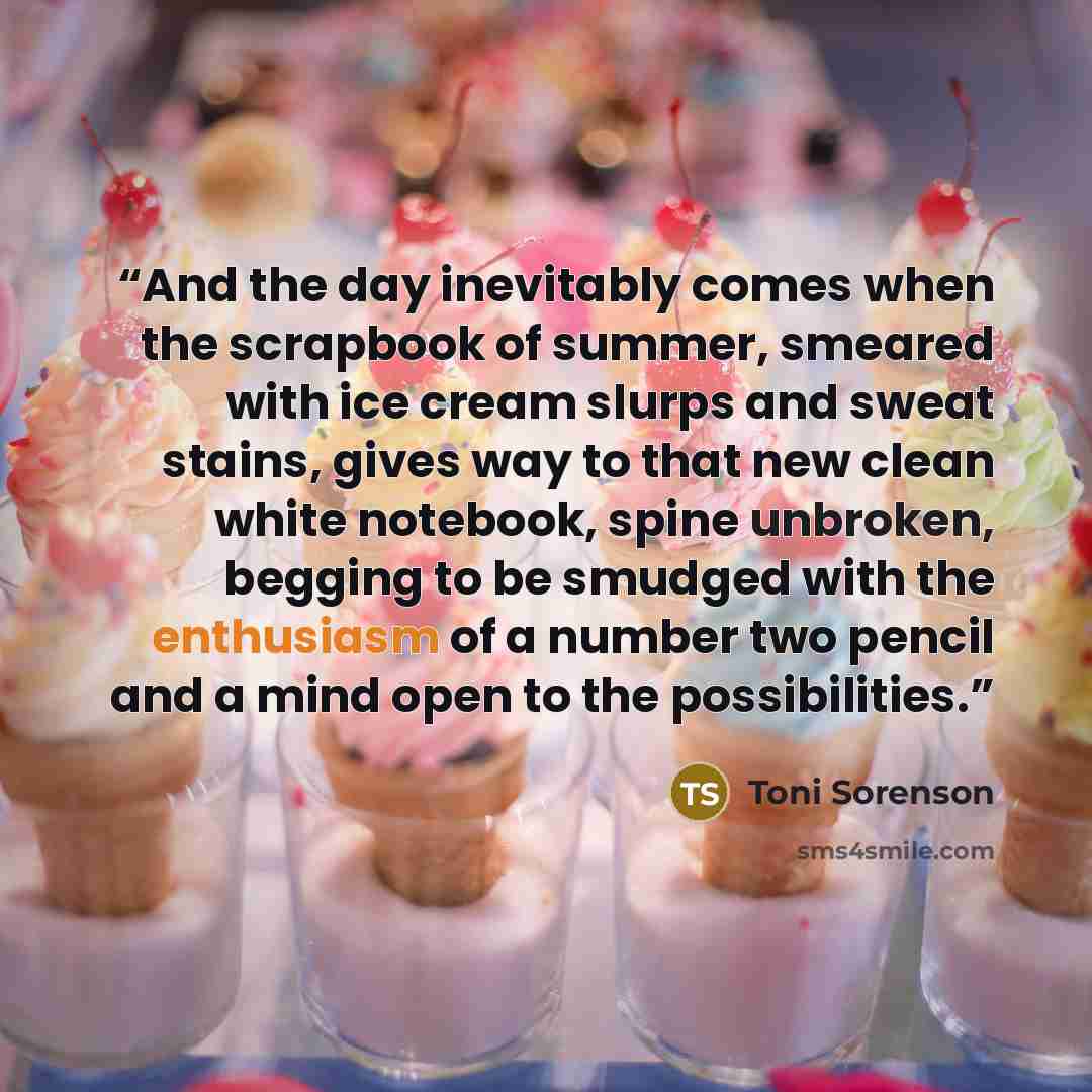 “And the day inevitably comes when the scrapbook of summer, smeared with ice cream slurps and sweat stains, gives way to that new clean white notebook, spine unbroken, begging to be smudged with the enthusiasm of a number two pencil and a mind open to the possibilities.” quote by Toni Sorenson