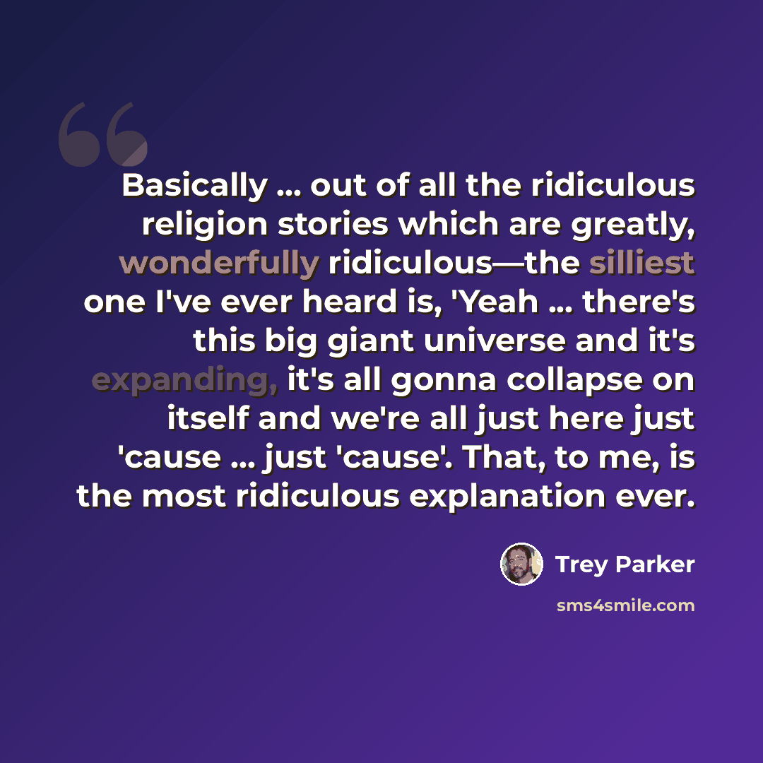 “Basically ... out of all the ridiculous religion stories which are greatly, wonderfully ridiculous—the silliest one I've ever heard is, 'Yeah ... there's this big giant universe and it's expanding, it's all gonna collapse on itself and we're all just here just 'cause ... just 'cause'. That, to me…” quote by Trey Parker