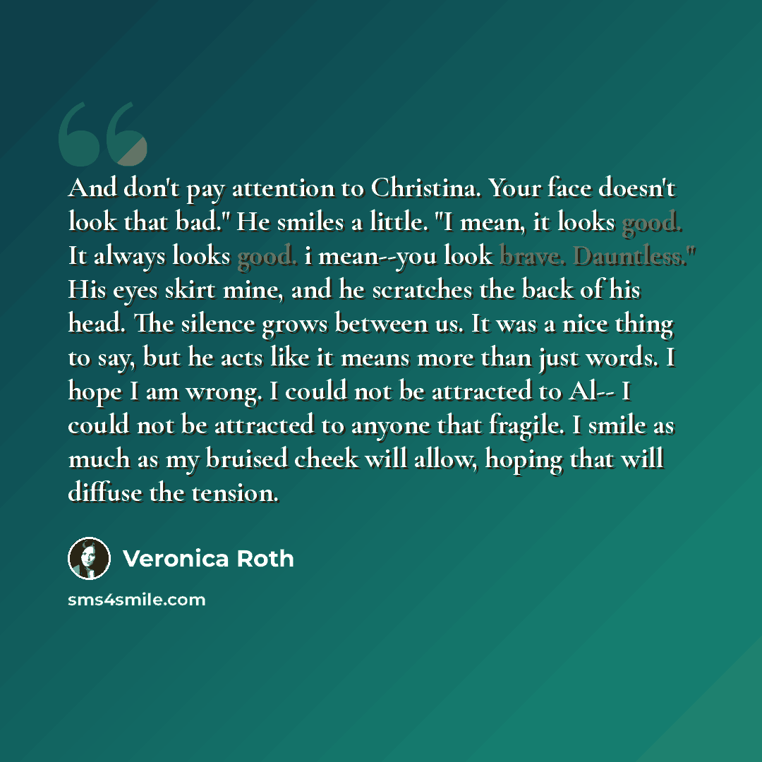 “And don't pay attention to Christina. Your face doesn't look that bad." He smiles a little. "I mean, it looks good. It always looks good. i mean--you look brave. Dauntless." His eyes skirt mine, and he scratches the back of his head. The silence grows between us. It was a nice thing to say, but he…” quote by Veronica Roth