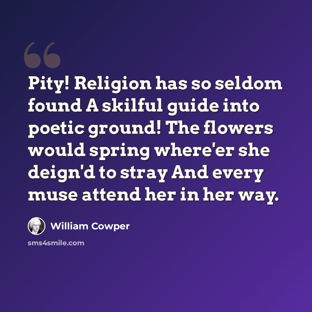 “Pity! Religion has so seldom found A skilful guide into poetic ground! The flowers would spring where'er she deign'd to stray And every muse attend her in her way.” quote by William Cowper