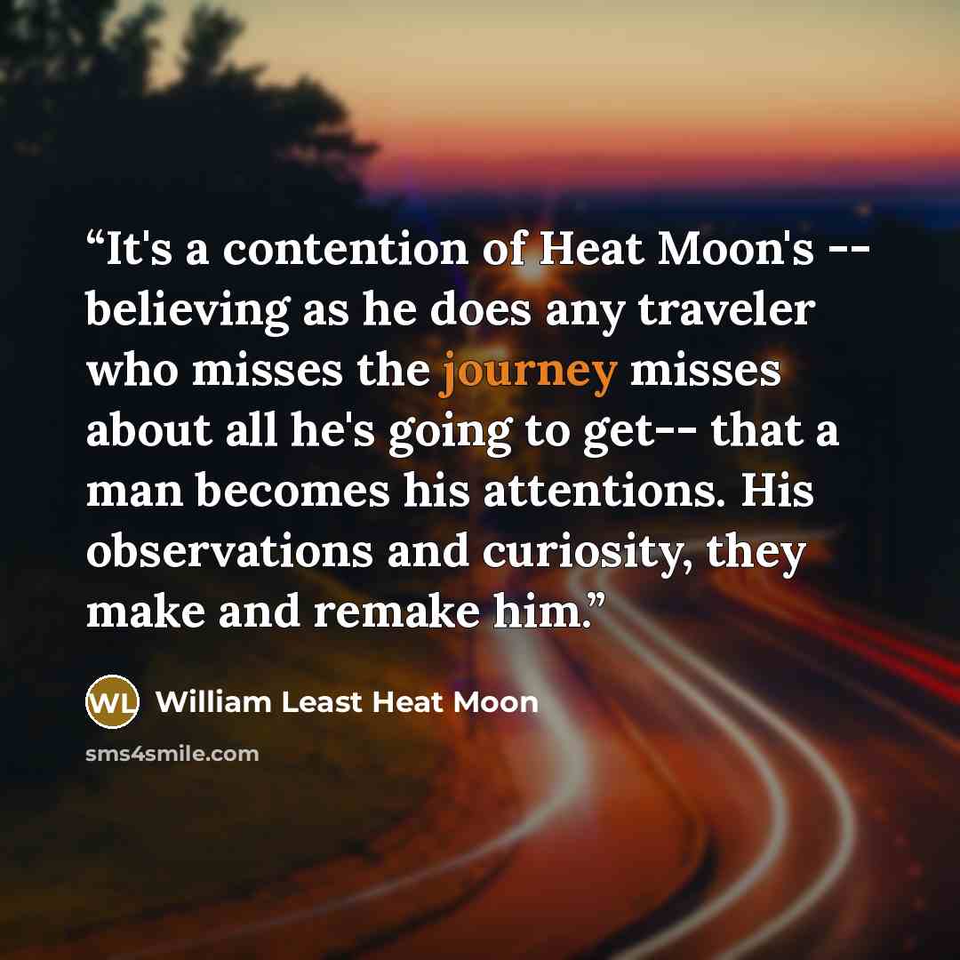 “It's a contention of Heat Moon's -- believing as he does any traveler who misses the journey misses about all he's going to get-- that a man becomes his attentions. His observations and curiosity, they make and remake him.” quote by William Least Heat Moon