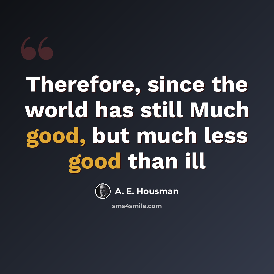 “Therefore, since the world has still Much good, but much less good than ill” quote by A. E. Housman