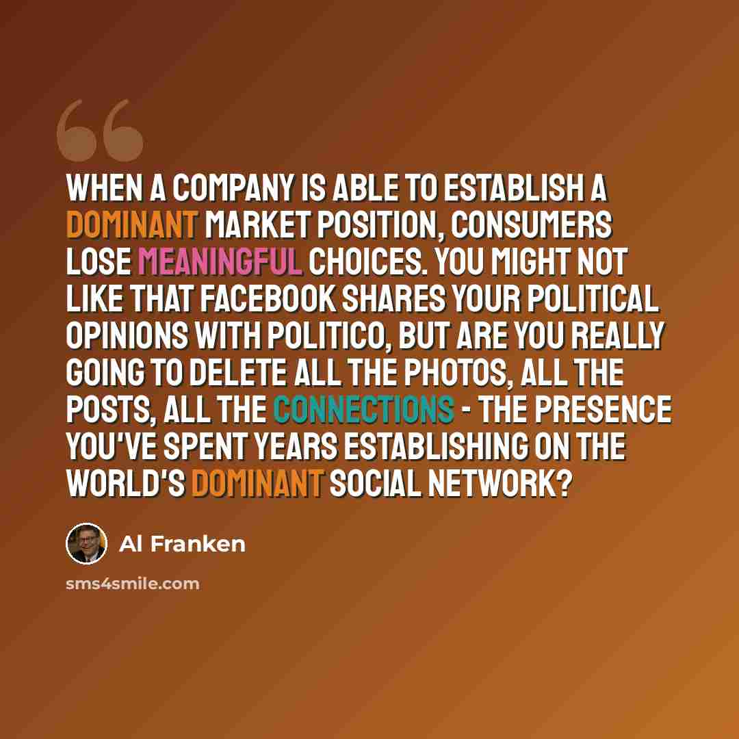“When a company is able to establish a dominant market position, consumers lose meaningful choices. You might not like that Facebook shares your political opinions with Politico, but are you really going to delete all the photos, all the posts, all the connections - the presence you've spent years…” quote by Al Franken