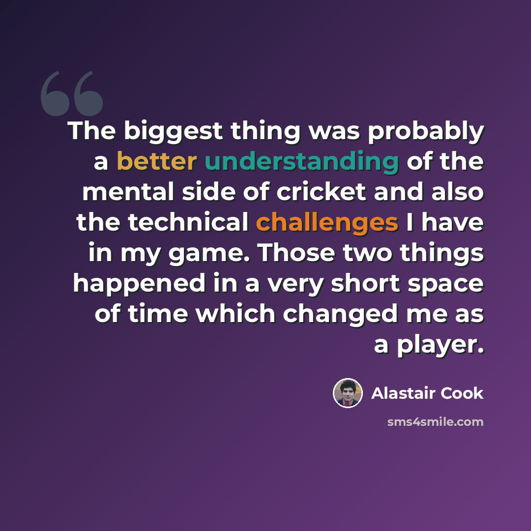 “The biggest thing was probably a better understanding of the mental side of cricket and also the technical challenges I have in my game. Those two things happened in a very short space of time which changed me as a player.” quote by Alastair Cook