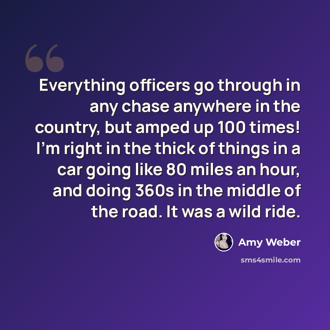 “Everything officers go through in any chase anywhere in the country, but amped up 100 times! I'm right in the thick of things in a car going like 80 miles an hour, and doing 360s in the middle of the road. It was a wild ride.” quote by Amy Weber