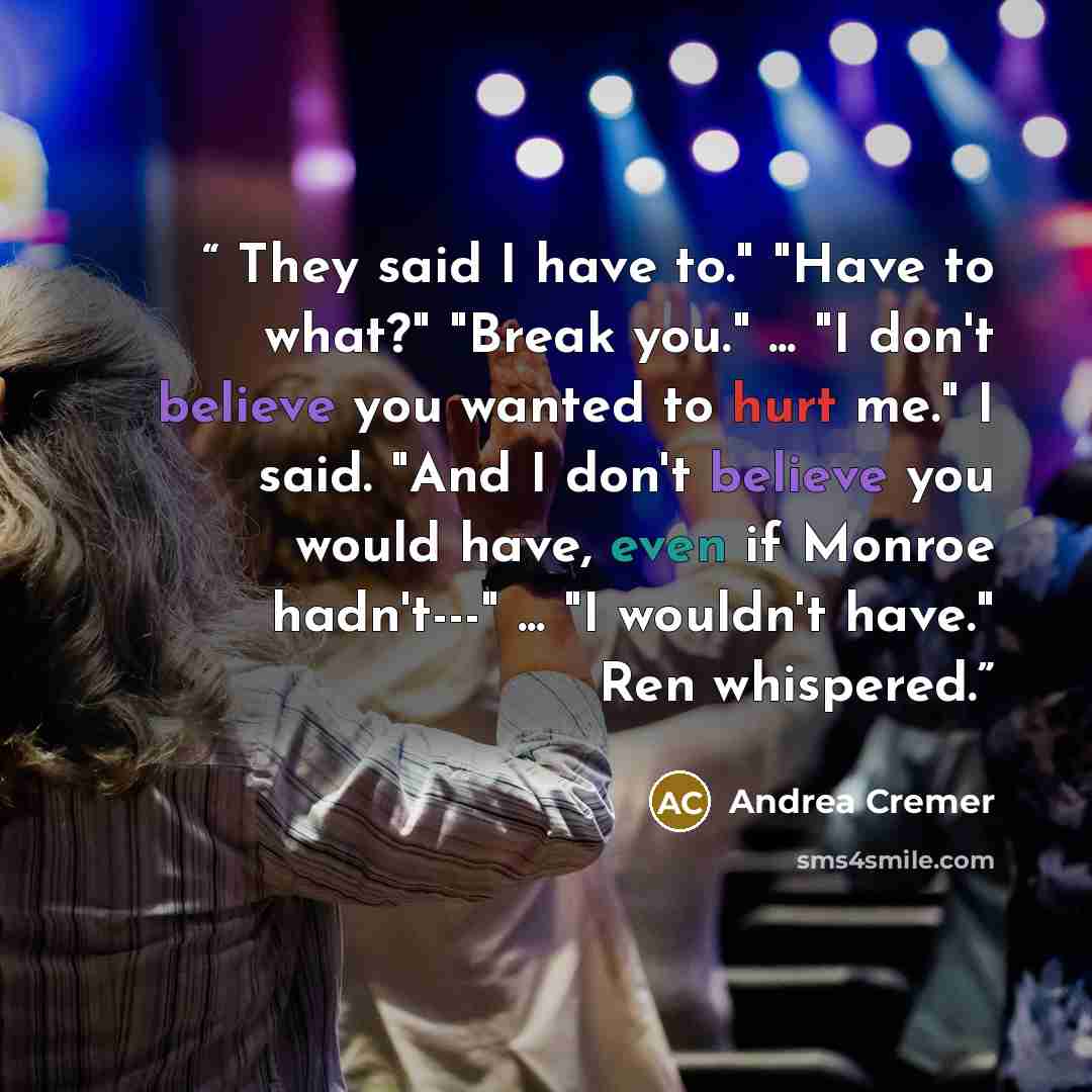 “They said I have to." "Have to what?" "Break you." ... "I don't believe you wanted to hurt me." I said. "And I don't believe you would have, even if Monroe hadn't---" ... "I wouldn't have." Ren whispered.” quote by Andrea Cremer