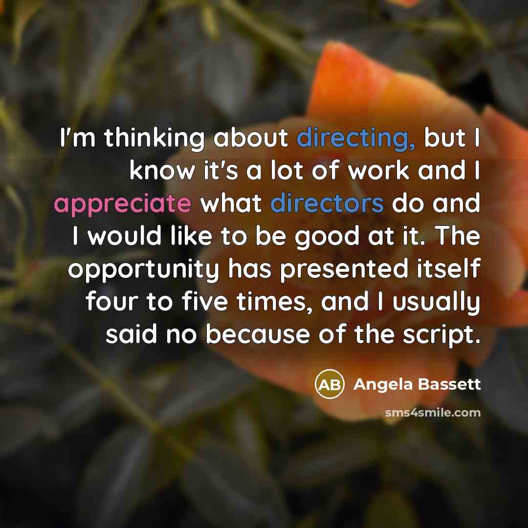 “I'm thinking about directing, but I know it's a lot of work and I appreciate what directors do and I would like to be good at it. The opportunity has presented itself four to five times, and I usually said no because of the script.” quote by Angela Bassett